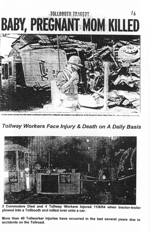 TOLLBOOTH TRAGEDY BABY PREGNANT MOM KII.l.ED 2 Commuters Died and 4 Tollway Workers Injured 11/6/04 whon tractor-trailor plowed into a Tollbooth and rolled over onf More than 40 Tollworker injuries have occurred in the last several years due to accidents on the Tollroad.